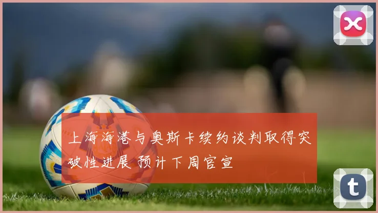上海海港与奥斯卡续约谈判取得突破性进展 预计下周官宣