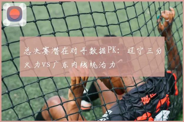 总决赛潜在对手数据PK：辽宁三分火力vs广东内线统治力