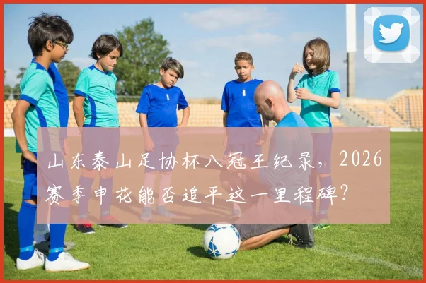 山东泰山足协杯八冠王纪录，2026赛季申花能否追平这一里程碑？