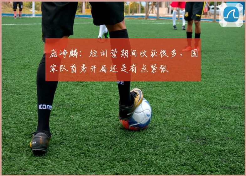 庞峥麟：短训营期间收获很多，国家队首秀开局还是有点紧张